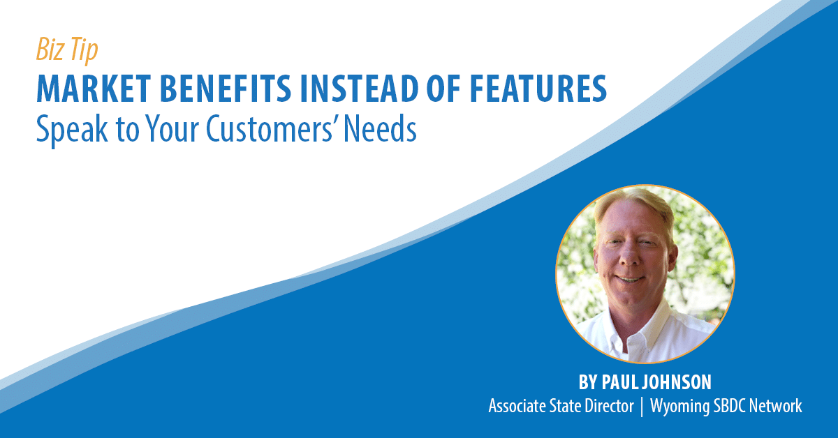 Biz Tip: Market Benefits Instead of Features: Speak to Your Customers' Needs. By Paul Johnson, Associate State Director, Wyoming SBDC Network.